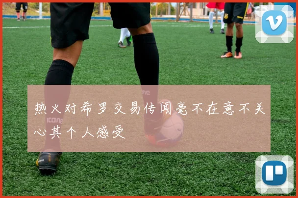 热火对希罗交易传闻毫不在意不关心其个人感受