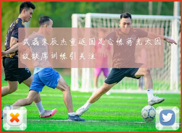 武磊朱辰杰重返国足合练蒋光太因故缺席训练引关注