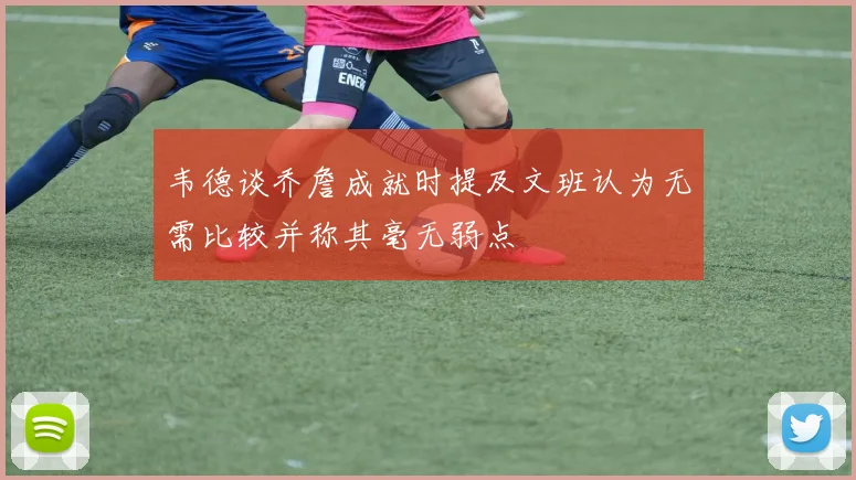 韦德谈乔詹成就时提及文班认为无需比较并称其毫无弱点