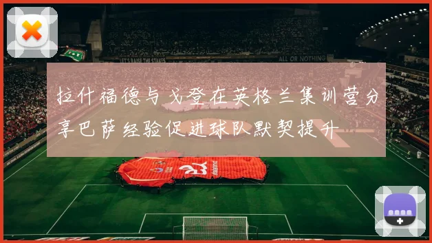 拉什福德与戈登在英格兰集训营分享巴萨经验促进球队默契提升