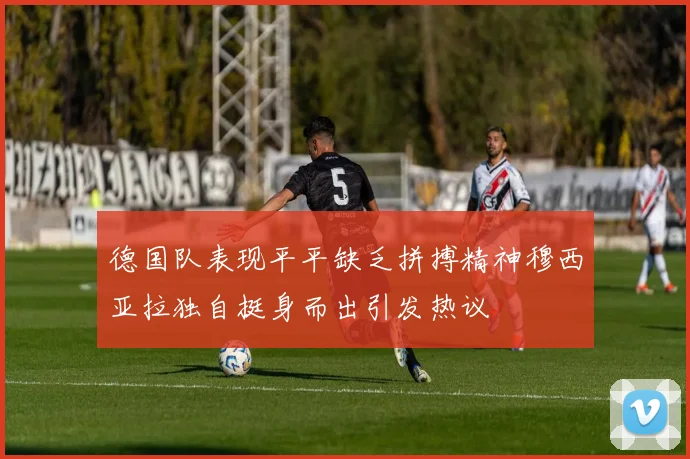 德国队表现平平缺乏拼搏精神穆西亚拉独自挺身而出引发热议