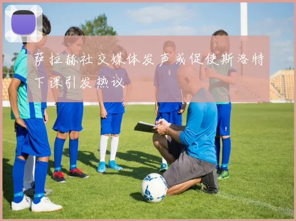 萨拉赫社交媒体发声或促使斯洛特下课引发热议