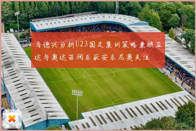 马德兴分析U23国足集训策略兼顾亚运与奥运苗润东获安东尼奥关注