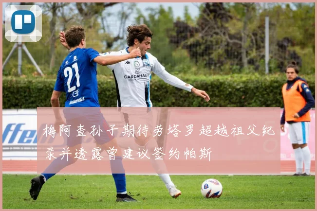 梅阿查孙子期待劳塔罗超越祖父纪录并透露曾建议签约帕斯