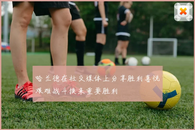 哈兰德在社交媒体上分享胜利喜悦艰难战斗换来重要胜利