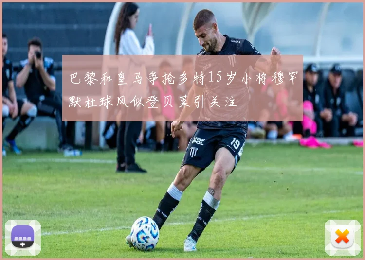 巴黎和皇马争抢多特15岁小将穆罕默杜球风似登贝莱引关注