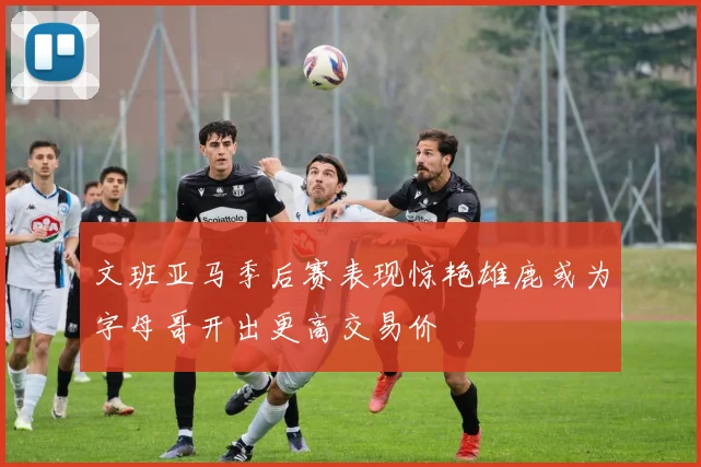 文班亚马季后赛表现惊艳雄鹿或为字母哥开出更高交易价