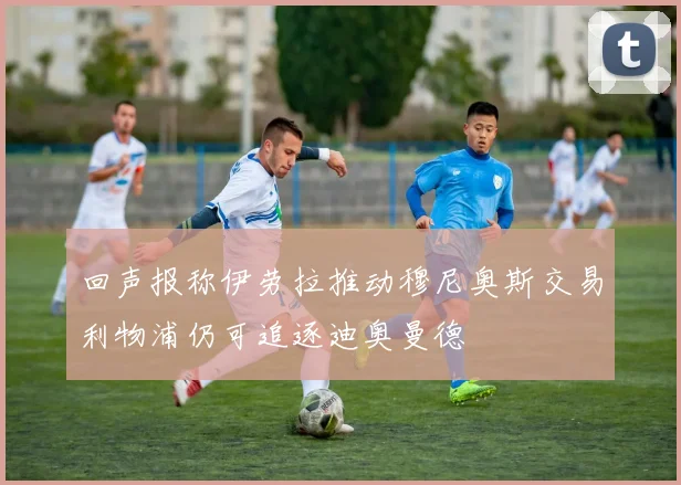 回声报称伊劳拉推动穆尼奥斯交易利物浦仍可追逐迪奥曼德