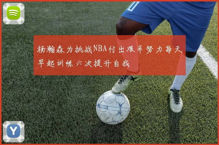 杨瀚森为挑战NBA付出艰辛努力每天早起训练六次提升自我