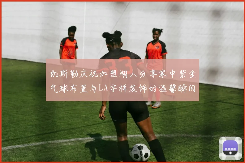 凯斯勒庆祝加盟湖人分享家中紫金气球布置与LA字样装饰的温馨瞬间