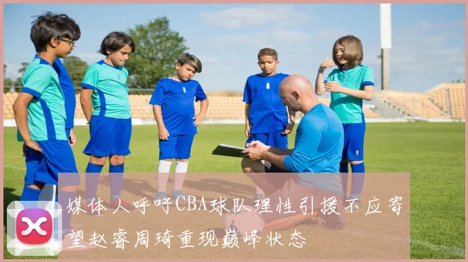 媒体人呼吁CBA球队理性引援不应寄望赵睿周琦重现巅峰状态