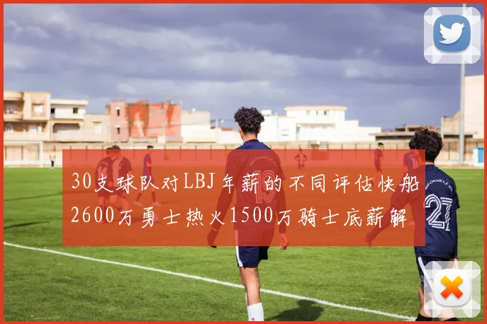 30支球队对LBJ年薪的不同评估快船2600万勇士热火1500万骑士底薪解析
