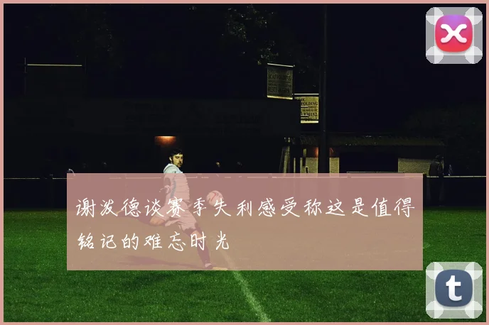 谢泼德谈赛季失利感受称这是值得铭记的难忘时光
